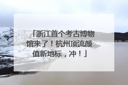浙江首个考古博物馆来了！杭州顶流颜值新地标，冲！
