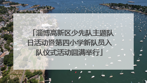 淄博高新区少先队主题队日活动暨第四小学新队员入队仪式活动圆满举行