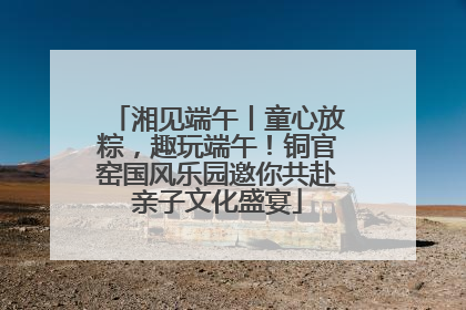 湘见端午丨童心放粽，趣玩端午！铜官窑国风乐园邀你共赴亲子文化盛宴