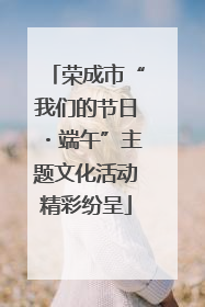 荣成市“我们的节日・端午”主题文化活动精彩纷呈