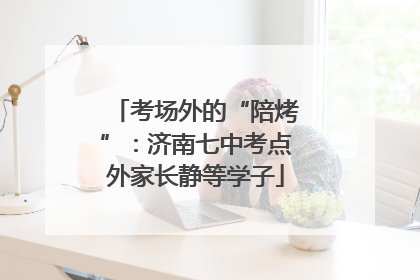 考场外的“陪烤”：济南七中考点外家长静等学子