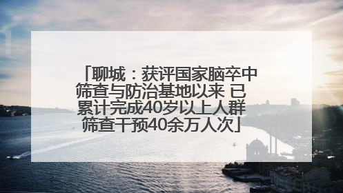 聊城：获评国家脑卒中筛查与防治基地以来 已累计完成40岁以上人群筛查干预40余万人次