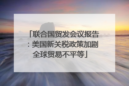 联合国贸发会议报告：美国新关税政策加剧全球贸易不平等