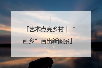 艺术点亮乡村｜“画乡”画出新图景