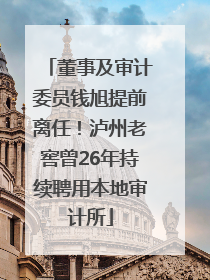 董事及审计委员钱旭提前离任！泸州老窖曾26年持续聘用本地审计所