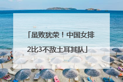 虽败犹荣！中国女排2比3不敌土耳其队