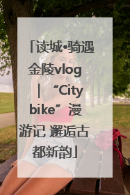 读城•骑遇金陵vlog｜“Citybike”漫游记 邂逅古都新韵