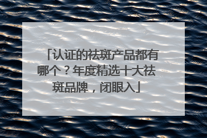 认证的祛斑产品都有哪个？年度精选十大祛斑品牌，闭眼入