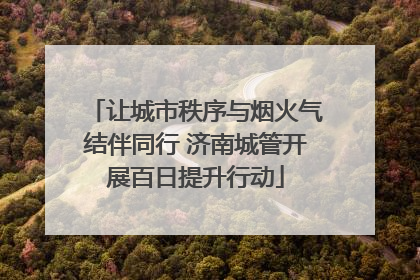 让城市秩序与烟火气结伴同行 济南城管开展百日提升行动