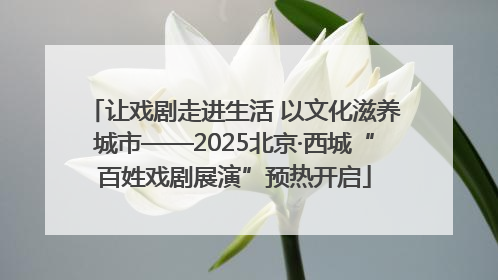 让戏剧走进生活 以文化滋养城市——2025北京·西城“百姓戏剧展演”预热开启