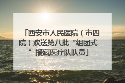 西安市人民医院（市四院）欢送第八批“组团式”援藏医疗队队员