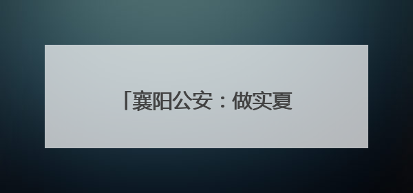 襄阳公安：做实夏日“夜警务” 护航城市“夜精彩”