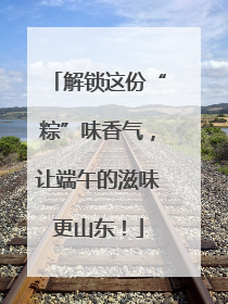 解锁这份“粽”味香气，让端午的滋味更山东！