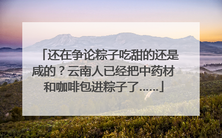 还在争论粽子吃甜的还是咸的？云南人已经把中药材和咖啡包进粽子了……