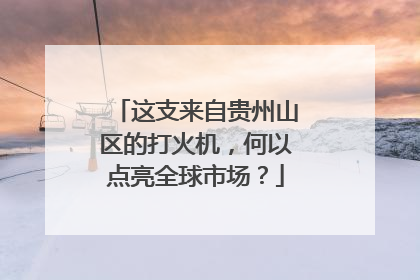 这支来自贵州山区的打火机，何以点亮全球市场？