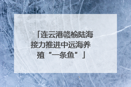 连云港赣榆陆海接力推进中远海养殖“一条鱼”