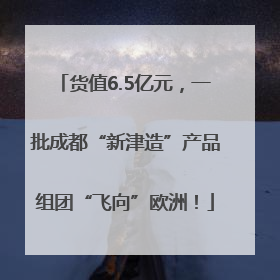 货值6.5亿元，一批成都“新津造”产品组团“飞向”欧洲！
