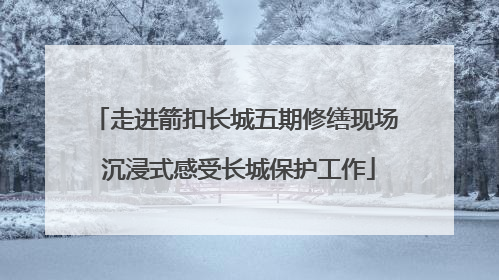 走进箭扣长城五期修缮现场 沉浸式感受长城保护工作