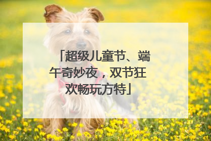 超级儿童节、端午奇妙夜，双节狂欢畅玩方特