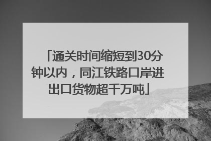 通关时间缩短到30分钟以内，同江铁路口岸进出口货物超千万吨
