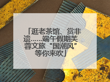 逛老茶馆、赏非遗……端午假期芙蓉文旅“国潮风”等你来吹