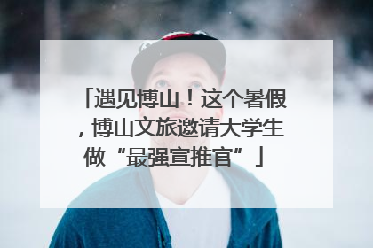 遇见博山！这个暑假，博山文旅邀请大学生做“最强宣推官”
