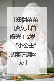 郑恺苗苗三胎女儿首曝光！2岁“小公主”浇菜萌翻网友