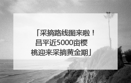 采摘路线图来啦！昌平近5000亩樱桃迎来采摘黄金期