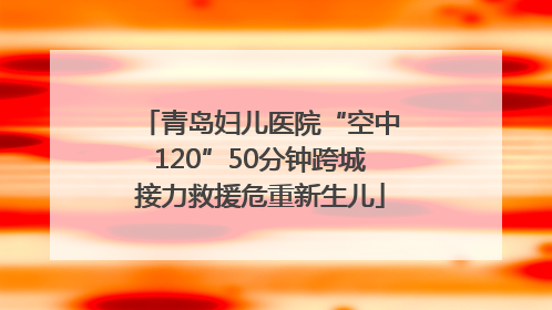 青岛妇儿医院“空中120”50分钟跨城接力救援危重新生儿
