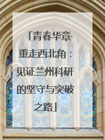 青春华章·重走西北角：见证兰州科研的坚守与突破之路