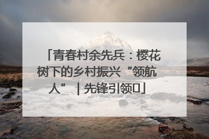 青春村余先兵：樱花树下的乡村振兴“领航人”｜先锋引领⑪