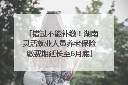错过不能补缴！湖南灵活就业人员养老保险缴费期延长至6月底