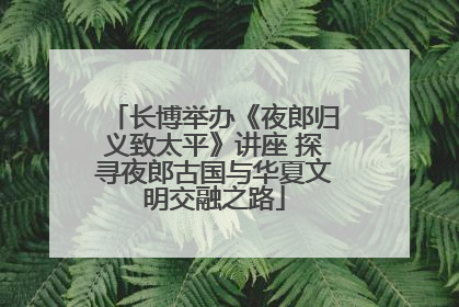 长博举办《夜郎归义致太平》讲座 探寻夜郎古国与华夏文明交融之路