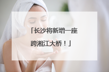 长沙将新增一座跨湘江大桥！