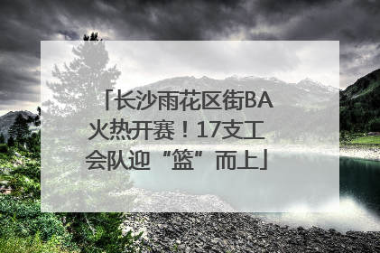 长沙雨花区街BA火热开赛！17支工会队迎“篮”而上