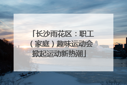 长沙雨花区：职工（家庭）趣味运动会掀起运动新热潮