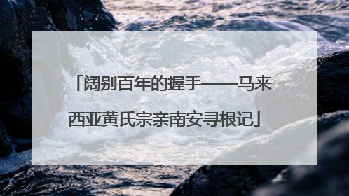 阔别百年的握手——马来西亚黄氏宗亲南安寻根记