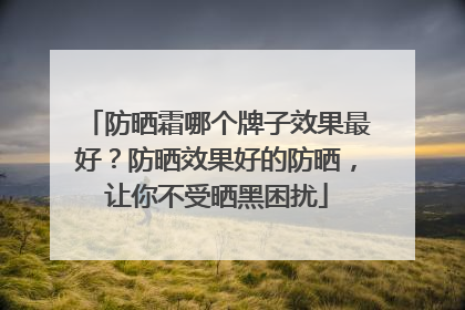 防晒霜哪个牌子效果最好？防晒效果好的防晒，让你不受晒黑困扰