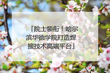 院士领衔！哈尔滨华德学院打造焊接技术高端平台