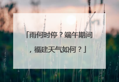 雨何时停？端午期间，福建天气如何？
