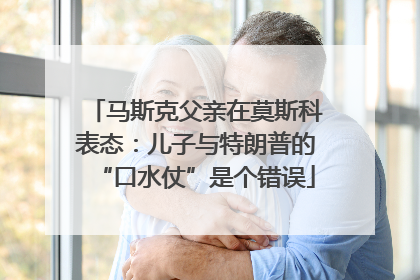 马斯克父亲在莫斯科表态：儿子与特朗普的“口水仗”是个错误
