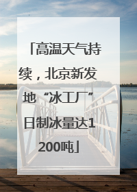 高温天气持续，北京新发地“冰工厂”日制冰量达1200吨