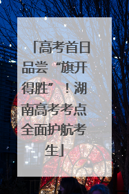 高考首日品尝“旗开得胜”！湖南高考考点全面护航考生