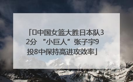 ﻿中国女篮大胜日本队32分 “小巨人”张子宇9投8中保持高进攻效率