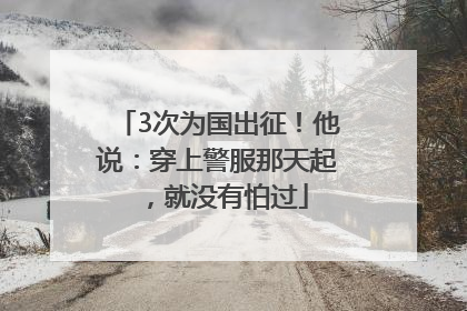 3次为国出征！他说：穿上警服那天起，就没有怕过