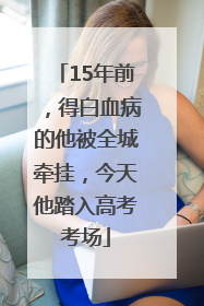 15年前，得白血病的他被全城牵挂，今天他踏入高考考场