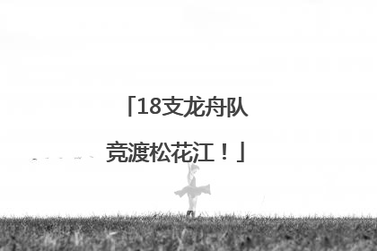 18支龙舟队竞渡松花江！