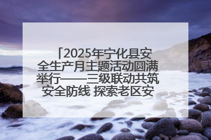2025年宁化县安全生产月主题活动圆满举行——三级联动共筑安全防线 探索老区安全发展新路径