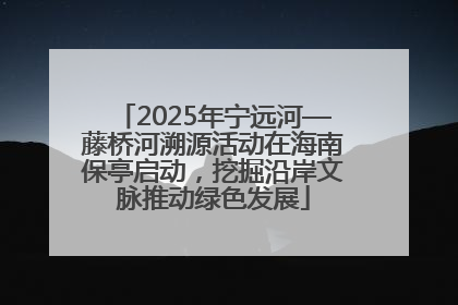 2025年宁远河—藤桥河溯源活动在海南保亭启动，挖掘沿岸文脉推动绿色发展