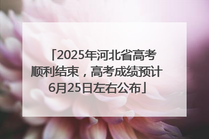 2025年河北省高考顺利结束，高考成绩预计6月25日左右公布